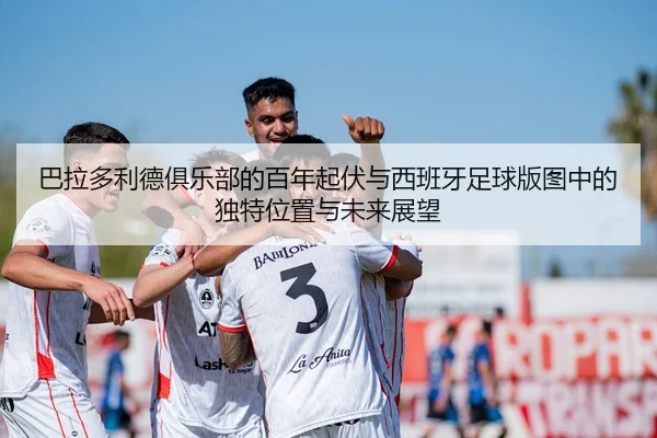 巴拉多利德俱乐部的百年起伏与西班牙足球版图中的独特位置与未来展望