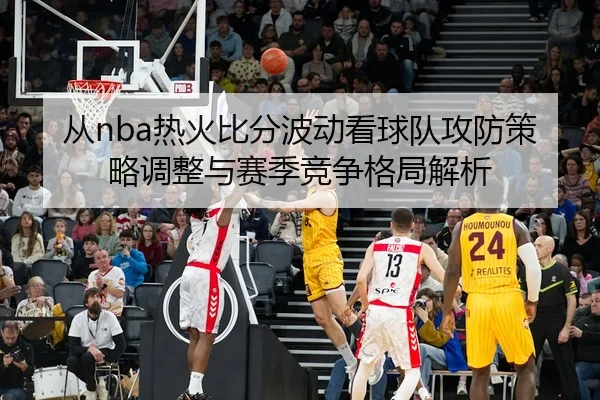 从nba热火比分波动看球队攻防策略调整与赛季竞争格局解析