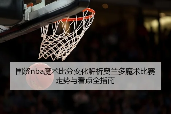 围绕nba魔术比分变化解析奥兰多魔术比赛走势与看点全指南
