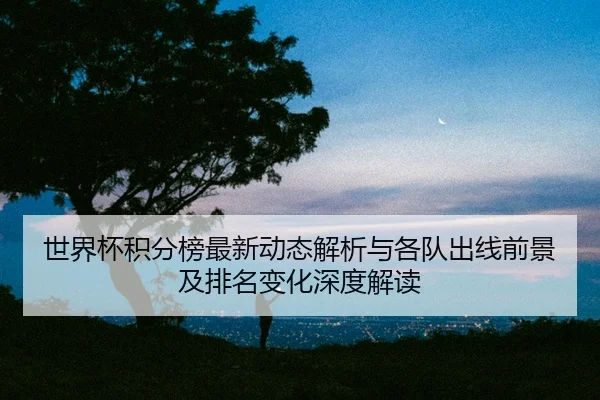 世界杯积分榜最新动态解析与各队出线前景及排名变化深度解读