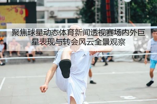 聚焦球星动态体育新闻透视赛场内外巨星表现与转会风云全景观察