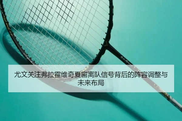 尤文关注弗拉霍维奇夏窗离队信号背后的阵容调整与未来布局
