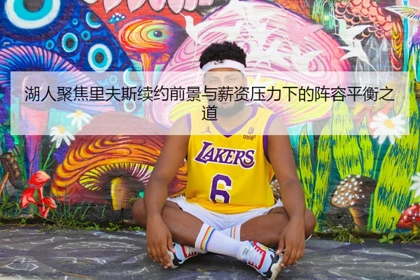 湖人聚焦里夫斯续约前景与薪资压力下的阵容平衡之道